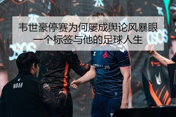 韦世豪停赛为何屡成舆论风暴眼 一个标签与他的足球人生