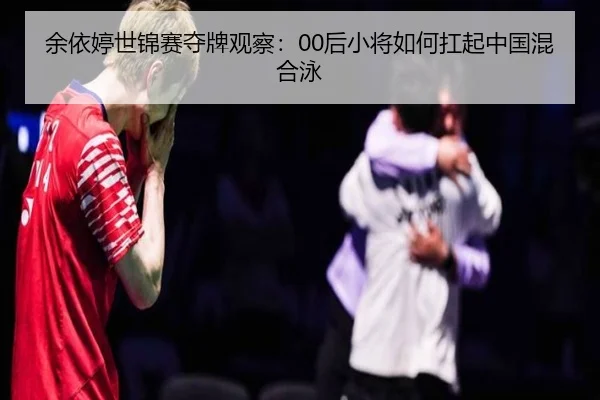余依婷世锦赛夺牌观察：00后小将如何扛起中国混合泳